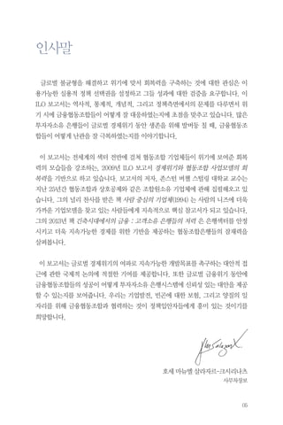 인사말
글로벌 불균형을 해결하고 위기에 맞서 회복력을 구축하는 것에 대한 관심은 이
용가능한 실용적 정책 선택권을 설정하고 그들 성과에 대한 검증을 요구합니다. 이
ILO 보고서는 역사적, 통계적, 개념적, 그리고 정책측면에서의 문제를 다루면서 위
기 시에 금융협동조합들이 어떻게 잘 대응하였는지에 초점을 맞추고 있습니다. 많은
투자자소유 은행들이 글로벌 경제위기 동안 생존을 위해 발버둥 칠 때, 금융협동조
합들이 어떻게 난관을 잘 극복하였는지를 이야기합니다.
이 보고서는 전세계의 섹터 전반에 걸쳐 협동조합 기업체들이 위기에 보여준 회복
력의 모습들을 강조하는, 2009년 ILO 보고서 경제위기와 협동조합 사업모델의 회

복력을 기반으로 하고 있습니다. 보고서의 저자, 존스턴 버챌 스털링 대학교 교수는
지난 25년간 협동조합과 상호공제와 같은 조합원소유 기업체에 관해 집필해오고 있
습니다. 그의 널리 찬사를 받은 책 사람 중심의 기업체(1994) 는 사람의 니즈에 더욱
가까운 기업모델을 찾고 있는 사람들에게 지속적으로 핵심 참고서가 되고 있습니다.
그의 2013년 책 긴축시대에서의 금융 : 고객소유 은행들의 저력 은 은행섹터를 안정
시키고 더욱 지속가능한 경제를 위한 기반을 제공하는 협동조합은행들의 잠재력을
살펴봅니다.
이 보고서는 글로벌 경제위기의 여파로 지속가능한 개발목표를 촉구하는 대안적 접
근에 관한 국제적 논의에 적절한 기여를 제공합니다. 또한 글로벌 금융위기 동안에
금융협동조합들의 성공이 어떻게 투자자소유 은행시스템에 신뢰성 있는 대안을 제공
할 수 있는지를 보여줍니다. 우리는 기업발전, 빈곤에 대한 보험, 그리고 양질의 일
자리를 위해 금융협동조합과 협력하는 것이 정책입안자들에게 흥미 있는 것이기를
희망합니다.

호세 마뉴엘 살라자르-크시리나츠
사무차장보

05

 