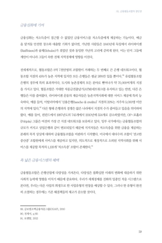 03. 금융협동조합의 장단점

금융심화에 기여
금융심화는 저소득층이 접근할 수 없었던 금융서비스를 저소득층에게 제공하는 기능이다. 예금
을 맡겨둘 안전한 장소와 대출할 기회가 없다면, 가난한 사람들은 1840년대 독일에서 라이파이젠
(Raiffeisen)과 슐체(Schulze)가 겪었던 것과 동일한 가난의 고리에 갇히게 된다. 이는 단지 그들에
게만이 아니라 그들이 속한 전체 지역경제에 영향을 미친다.

전세계적으로, 협동조합은 8억 7천만명의 조합원이 거래하는 두 번째로 큰 은행 네트워크이다. 협
동조합 지점의 45%가 농촌 지역에 있지만 모든 은행들은 평균 26%만 있을 뿐이다.89 유럽협동조합
은행의 경우에 특히 효과적이다. 도시와 농촌경제의 모든 분야로 뻗어나가 약 70,000여개의 지점
을 가지고 있다. 협동조합은 거대한 자동금전출납기(ATM)네트워크를 유지하고 있는 반면, 다른 은
행들은 이를 줄여왔다. 라이파이젠 운동의 계승자들은 농촌지역사회에 대한 서비스 제공에 특히 능
숙하다. 예를 들어, 이탈리아에서 ‘신용은행(banche di credito)’ 지점의 32%는 거주자 5,000명 미만
의 지역에 있다.90 다른 형태 은행과의 경쟁은 많은 나라에서 지점의 수가 줄어들고 있음을 의미하여
왔다. 예를 들어, 핀란드에서 1997년도의 745개에서 2010년에 554개로 감소하였지만, OP-포횰라
(Pohjola) 그룹은 여전히 가장 큰 지점 네트워크를 보유하고 있다. 일부 국가에서는 금융협동조합의
규모가 커지고 상업은행과 같이 변모되었기 때문에 지지자들은 저소득층을 위한 금융을 제공하는
본래의 목적 상실에 대하여 금융협동조합을 비판하기 시작했다. 미국에서 대다수의 조합이 ‘견고한
중산층’ 조합원에게 서비스를 제공하고 있지만, 의도적으로 재정적으로 소외된 지역사회를 위해 서
비스를 제공할 목적의 1,128개 ‘저소득층’ 조합이 존재한다.91

폭 넓은 금융시스템의 혜택
금융협동조합은 은행산업에 다양성을 가져온다. 다양성은 불확실한 미래의 변화에 대응하기 위한
사회적 능력에 영향을 미치기 때문에 중요하다. 우리가 세계경제를 진화의 일종인 적응 시스템으로
본다면, 우리는 다른 사업의 희생으로 한 사업유형의 번창을 예상할 수 있다. 그러나 한 유형이 완전
히 소멸하는 경우에는 기존 해결책들의 재고가 감소할 것이다.

89.	글로벌소액금융자문그룹(CGAP), 2010
90.	전게서, p.60
91.	로젠탈, 2012

59

 