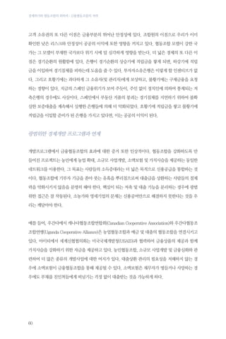 경제위기와 협동조합의 회복력 : 금융협동조합의 저력

고객 소유권의 또 다른 이점은 금융부분의 뛰어난 안정성에 있다. 조합원의 이점으로 우리가 이미
확인한 낮은 리스크와 안정성이 공공의 이익에 또한 영향을 끼치고 있다. 협동조합 모델이 강한 국
가는 그 모델이 부재한 국가보다 위기 시에 덜 심각하게 영향을 받는다. 더 넓은 경제의 또 다른 이
점은 경기순환의 원활함에 있다. 은행이 경기순환의 상승기에 적립금을 쌓게 되면, 하강기에 적립
금을 이입하여 경기침체를 피하는데 도움을 줄 수 있다. 투자자소유은행은 이렇게 할 인센티브가 없
다. 그리고 호황기에는 과다하게 그 소유자(및 관리자)에게 보상하고, 불황기에는 구제금융을 요청
하는 경향이 있다. 지금의 스페인 금융위기가 보여 주듯이, 주인 없이 정치인에 의하여 통제되는 저
축은행의 경우에도 사실이다. 스페인에서 부동산 거품의 붕괴는 경기침체를 지연하기 위하여 불확
실한 보증대출을 계속해서 실행한 은행들에 의해 더 악화되었다. 호황기에 적립금을 쌓고 불황기에
적립금을 이입할 준비가 된 은행을 가지고 있다면, 이는 공공의 이익이 된다.

광범위한 경제개발 프로그램과 연계
개발프로그램에서 금융협동조합의 효과에 대한 증거 또한 인상적이다. 협동조합을 강화하도록 만
들어진 프로젝트는 농민에게 농업 확대, 소규모 사업개발, 소액보험 및 가치사슬을 제공하는 동일한
네트워크를 이용한다. 그 목표는 사람들의 소득증대라는 더 넓은 목적으로 신용공급을 통합하는 것
이다. 협동조합에 기부자 기금을 쏟아 붓는 유혹을 뿌리침으로써 대출금을 상환하는 사람들의 절제
력을 약화시키지 않음을 분명히 해야 한다. 핵심이 되는 저축 및 대출 기능을 분리하는 경우에 광범
위한 접근은 잘 작동된다. 소농가와 영세기업의 문제는 신용공여만으로 해결하지 못한다는 것을 우
리는 깨달아야 한다.

예를 들어, 우간다에서 캐나다협동조합연합회(Canadian Cooperative Association)와 우간다협동조
조합연맹(Uganda Cooperative Alliance)은 농업협동조합과 예금 및 대출의 협동조합을 연결시키고
있다. 아이티에서 세계신협협의회는 미국국제개발청(USAID)과 협력하여 금융상품의 제공과 함께
가치사슬을 강화하기 위한 자금을 제공하고 있다. 농민협동조합, 소규모 사업개발 및 금융심화와 관
련하여 더 많은 종류의 개발사업에 대한 여지가 있다. 대출상환 관리의 필요성을 저해하지 않는 경
우에 소액보험이 금융협동조합을 통해 제공될 수 있다. 소액보험은 채무자가 병들거나 사망하는 경
우에도 부채를 친인척들에게 떠넘기는 걱정 없이 대출받는 것을 가능하게 하다.

60

 