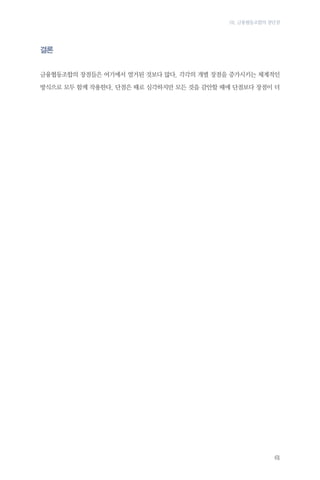 03. 금융협동조합의 장단점

결론
금융협동조합의 장점들은 여기에서 열거된 것보다 많다. 각각의 개별 장점을 증가시키는 체계적인
방식으로 모두 함께 작용한다. 단점은 때로 심각하지만 모든 것을 감안할 때에 단점보다 장점이 더

61

 