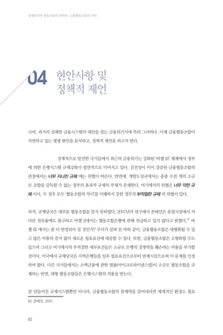 경제위기와 협동조합의 회복력 : 금융협동조합의 저력

04

현안사항 및
정책적 제언

크며, 과거의 실패한 금융시스템의 대안을 찾는 금융위기시에 특히 그러하다. 이제 금융협동조합이
직면하고 있는 몇몇 현안을 분석하고, 정책적 제언을 하고자 한다.

	

경제적으로 발전한 국가들에서 최근의 금융위기는 강화된 ‘바젤 III’ 체제에서 정부

에 의한 은행시스템 규제강화가 필연적으로 이어지고 있다. 건전성이 이미 검증된 금융협동조합의
관점에서는 너무 지나친 규제 에는 위협이 따른다. 반면에, 개발도상국에서는 종종 수천 개의 소규
모 조합을 감독할 수 없는 정부의 효과적 규제의 부재가 존재한다. 여기에서의 위협은 너무 약한 규

제 이다. 두 경우 모두 ‘협동조합의 차이’를 이해하지 못한 정부의 부적절한 규제 의 위협이 있다.

과거, 규제당국은 대부분 협동조합을 알지 못하였다. 2007년의 연구에서 폰테인은 유럽시장에서 커
다란 점유율에도 불구하고 바젤 II에서는 협동조합은행에 관해 언급하고 있지 않다고 밝혔다.92 바
젤 III 에서는 좀 더 반영되어 질 것인가? 우리가 살펴 본 바와 같이, 금융협동조합은 대형화될 수 있
고 많은 비용의 증가 없이 새로운 필요요건에 대응할 수 있다. 또한, 금융협동조합은 소형화될 수도
있으며 그리고 여기에서의 부적절한 세부요건들은 소규모 은행의 경쟁력을 훼손하는 비용을 부가할
것이다. 미국에서 규제당국은 지역은행들을 일부 필요요건으로부터 면제시킴으로써 이 문제를 인정
하여 왔다. 다른 국가들에서는 소액금융에 관한 법률(마이크로파이낸스법)이 소규모 협동조합을 규
제하는 반면, 대형 협동조합들은 은행시스템의 적용을 받는다.

잘 만들어진 규제시스템뿐만 아니라, 금융협동조합의 잠재력을 끌어내려면 체계적인 환경도 필요
92.	폰테인, 2007

62

 