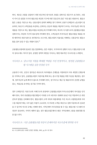 04. 현안사항 및 정책적 제언

하다. 새로운 조합을 설립하기 위한 헌신적인 발기인과 조합을 강화시킬 전문가가 요구된다. 조합
이 이미 잘 설립된 국가의 협동조합 최상위 기구에 의한 ‘운동간의 운동’ 가장 좋은 방법이다. 협동조
합은 고용을 기반으로 하는 신용조합의 잠재적 혜택을 찾기 위하여 고용주 단체들과 노동조합이 필
요하다. NGO가 소액금융을 육성하는 곳에서는 단순히 대출을 제공하기 보다는 지속가능한 저축 및
대출을 기반으로 하는 협동조합을 육성하는데 주의해야 하며, 하나의 시스템으로써 금융협동조합을
강화시키는 최상위 기구의 필요성에 주목해야 한다. 소액금융의 투자자금은 협동조합을 대출을 위
한 매력적인 전달기관으로 생각할지도 모르지만, 협동조합의 자율성을 저해하는 신용공여로 협동조
합을 집어 삼킬 수 있는 위험이 있다.93

금융협동조합에게 필요한 것을 일반화하는 것은 어렵다. 국가마다의 상황이 다르고 협동조합시스템
의 성숙도에도 차이가 있다. 분명한 정책적 제언을 가져오는 몇몇 대표적인 시나리오를 소개한다.

시나리오 A :  소기업 지원을 확대할 역량을 가진 안정적이고, 발전된 금융협동조
중
합 시스템을 갖춘 안정된 국가
금융위기 이후, 선진국 정부들은 대규모의 저리대출로 은행들을 지원하면서 더욱 세밀한 은행규제
를 시작하고 있다. 금융협동조합이 자본비율 확대 또는 중소기업 대출을 위한 자금을 제공받는 경우
에, 정부자금의 늪에 빠지지 않도록 주의해야 한다. 장기적으로 예금 및 대출사이의 건전한 균형을
잡고, 적립금을 유지하는 동기를 가져야 한다.

정부 규제당국은 자본구조와 지배구조의 관점에서 금융협동조합과 투자소유은행의 차이점을 인식
해야 한다. 특히 유럽협동조합은행들이 이룩한 조직 네트워크 형태와 150년 이상 작동하여 온 위임
감독의 방법을 신뢰해야 한다. 협동조합이 소액 저축과 대출계좌를 가진 저소득 조합원들에게 서비
스를 제공하기에는 너무 많은 비용이 소요되며, 더 부유한 고객을 대상으로 상향 이동하도록 강요받
을 수 있기에 지나친 규제는 피해야 한다. 지역은행이 의사결정을 할 수 있는 협동조합 시스템의 안
정성이 중요하다. 지역적 계획이 없는 경우 협동조합은행시스템은 지역경제와 고용을 뒷받침할 힘
을 잃고 만다.

시나리오 B : 기존 금융협동조합 부문이 존재하지만 저소득층에 취약한 국가

93.	이 문제에 관한 자세한 설명은 발켄홀, 1999, pp.30-32 참조

63

 