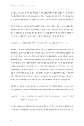 경제위기와 협동조합의 회복력 : 금융협동조합의 저력

여기에서, 소액금융의 옹호자들은 소액금융이 저소득층의 니즈에 부응하지 않는 이유를 찾아내기
위하여 금융협동조합 부문에 참여해야 한다. 소액금융 NGO와의 불공정한 경쟁이 존재할 지도 모른
다. 효과적인 대출심사 및 리스크 관리를 위한 재정적·기술적 지원을 제공하는 범위를 확대하는 방

법을 찾기 위해 금융협동조합 부문을 장려해야 한다. 이 부문이 충분히 강한 경우에는 대출보증이
제공될 수 있으며 일부 대규모 기금을 이용할 수 있다. 대출을 위한 기금이 제공될 때에 대출 포트
폴리오(경험상으로 볼 때 25%)를 초과하지 않아야 하며, 비상계획이 아닌 신용계획으로 간주되어야
한다. 분별있는 대출상환 기준을 충족하는 조합만이 대출을 위한 기금을 받을 수 있다.

시나리오 C : 금융협동조합 부문은 빠르게 성장하나 무능한 감독을 하는 국가
여기에서, 옹호자들은 금융협동조합 부문을 감독할 정부 규제당국과 전국연합회의 역량개발에 집
중해야 한다. 옹호자들은 조합을 더욱 건전하게 만드는 동기를 부여하는 평가시스템을 사용할 수 있
다. 새로운 연합회가 있는 지역에서 건전한 협동조합만이 연합회의 회원이 되도록 허용하는 것은 현
명하다[탄자니아의 Dunduliza(신용협동조합연합회)의 경우와 같이]. 취약한 협동조합이 이미 회원
인 지역에서는 요구되는 기준에 도달하는 경우에 전산망 또는 보장기금의 이용과 같은 경제적 혜택
의 제공으로 동기를 부여할 수 있다. 기준에 미치지 못하는 협동조합은 결국 청산 또는 건전한 협동
조합에 합병되고 말 것이다. 대출심사 및 리스크관리 시스템을 제대로 갖춘 경우에만 조합원들의 예
금을 이용하여 대출이 증가될 수 있다. 기존의 법이 장애물이 되는 경우에 법적체계는 그 부문과의
협의, 신용조합법을 위한 WOCCU 가이드라인, 협동조합의 정책 및 법률에 관한 ILO 가이드라인이
나 특정 유형의 금융협동조합에 대한 기타 가이드라인을 이용하여 개정될 필요가 있을 것이다.

금융협동조합 부문을 증진하고 대변하는 것을 이끌어 나갈 전국연합회를 강화하는 데 많은 노력이
투입되어야 한다. 이는 폴란드와 베트남에서 이미 경험한 것이며 탄자니아에서 현재 진행되고 있다.

시나리오 D :  규모 금융협동조합 부문이 정치적으로 통제되지만, 실질적인 개혁
대
연합체가 존재하는 국가
여기에서, 새로운 법은 금융협동조합의 자율성을 보장할 필요가 있다. 규제시스템이 개혁되어야 할
것이며, 생존이 불가한 협동조합은 청산되어야 하고, 부패한 임원들을 해임하고 새로운 선거를 치러

64

 