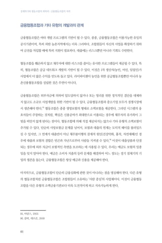 경제위기와 협동조합의 회복력 : 금융협동조합의 저력

금융협동조합과 기타 유형의 개발과의 관계
금융협동조합은 여타 개발 프로그램의 기반이 될 수 있다. 종종, 금융협동조합은 이용가능한 유일의
공식기관이며, 특히 외딴 농촌지역에서는 더욱 그러하다. 조합원들이 자신의 사업을 확장하기 위하
여 금전을 차입할 때에 특히 지원이 필요하다. 대출에는 리스크뿐만 아니라 기회도 수반한다.

협동조합을 훼손하지 않고 채무자에 대한 리스크를 줄이는 유사한 프로그램들이 제공될 수 있다. 특
히, 협동조합은 공급 네트워크 개발의 기반이 될 수 있다. 이것은 1차 생산자(농민, 어민, 임업인)가
사업에서 더 많은 수익을 얻도록 돕고 있다. 라이파이젠이 농민을 위한 공급협동조합뿐만 아니라 농
촌신용협동조합을 설립한 것은 우연이 아니다.

금융협동조합은 외부자금에 의하여 압도당하지 않거나 또는 영리를 위한 정치적인 결단을 대체하
지 않고도 소규모 사업개발을 위한 기반이 될 수 있다. 금융협동조합과 중소기업 모두가 경쟁시장에
서 생존해야 한다.95 협동조합은 종종 생명보험의 형태로 소액보험을 제공한다. 그라민 시스템의 옹
호자들이 주장하는 것처럼, 핵심은 신용공여가 최대한으로 이용되는 경우에 채무자의 유가족이 그
빚을 떠안지 않게 된다는 점이다. 협동조합에 의해 직접 제공되지는 않으나 기타 유형의 소액보험이
추가될 수 있다. 단순히 사망보험금 문제를 넘어서, 보험과 대출의 연계는 도덕적 해이를 불러일으
킬 수 있지만, 그 연계가 대출만이 아닌 채무불이행의 잠재적 원인(건강악화, 흉작, 자연재해)인 경
우에 대출과 보험의 결합은 빈곤과 가난으로부터 사람들 지켜낼 수 있다.96 이것이 대출상품과 단절
되는 경우에 외부 자금이 보험적인 측면을 보조하는 데 사용될 수 있다. 우리는 예금도 보험의 일종
임을 잊지 말아야 한다. 예금은 소비자 지출의 등락 문제를 해결하며 어느 정도는 경기 침체기의 기
업의 생존을 돕는다. 금융협동조합은 항상 예금과 신용을 제공해야 한다.

마지막으로, 금융협동조합이 단순히 금융심화에 관한 것이 아니라는 점을 명심해야 한다. 다른 유형
의 협동조합처럼 금융협동조합은 조합원들이 소유하는 ‘사람 중심’의 사업체이다. 이것이 금융협동
조합을 다른 유형의 소액금융기관보다 더욱 도전적이게 하고 지속가능하게 한다.

95.	아담스, 2005
96.	클락, 데르콘, 2009

66

 