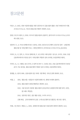 참고문헌
아담스, D. 2005. 영세 사업체 대출을 위한 전달자로서 신용조합의 활용: 라틴 아메리카의 이해. 	
	

조사보고서 No.12, 기업 및 협동조합 개발부 (제네바, ILO).

알렌, E 및 마그힘비, S. 2009. 아프리카 협동조합과 금융위기, 쿱아프리카 조사보고서 No.3,(다르
	

에스살람, ILO).

알툰바스 Y., S. 카르보 발베르데 및 P. 몰리뉴. 2003. 유럽 및 US 은행의 소유권 및 성과 - 상업은행,

	

협동조합 및 저축은행의 비교, 스페인은행연구소 (FUNCAS) 조사보고서 No.180/2003.

아야디, R., E. 알박, S. 카르보 발베르데, F. 로드리게스 페르난데스 및 R.H. 슈미트. 2009. 유럽
	

금융섹터에서의 다양성 분석: 저축은행의 역할과 성과 (브뤼셀, 유럽정책연구센터).

아야디, R., D. 르웰린, RH 슈미트, E 알박 및 WP 드 그로엔. 2010. 유럽 금융섹터에서의 다양성

	

분석: 주요 발전들, 협동조합은행의 역할과 성과 (브뤼셀, 유럽정책연구센터).

발켄홀, B. (편저) 1999. 신용조합과 빈곤 과제; 지원 확대, 지속성 강화 (제네바, ILO).

버챌, J.	

1994.	협동조합: 사람들의 사업체 (맨체스터, 맨체스터대학 출판부).

		

2004.	협동조합과 새천년개발목표 (제네바, ILO).

		

2010.	사람 중심의 사업체: 협동조합과 상호공제 및 조합원자격에 대한 생각, (런던, …
	

			

팔그래브 맥밀란).

		

2012.	일반적인 원인, 집단 행동 (런던, 소비자 포커스).

		

간행 예정. 긴축시대에서의 금융: 고객소유은행의 힘 (첼튼엄, 에드워드 엘가).

버챌, J 및 하몬드 케틸슨, L. 2009. 경제위기와 협동조합 사업모델의 회복력 (제네바, ILO).

67

 