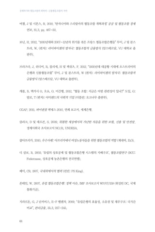 경제위기와 협동조합의 회복력 : 금융협동조합의 저력

버챌, J 및 시몬스, R. 2010. ‘탄자니아와 스리랑카의 협동조합 개혁과정’ 공공 및 협동조합 경제

	

연보, 81.3, pp. 467-50.

보닌, H. 2012. “1930년대와 2007~12년의 위기를 겪은 프랑스 협동조합은행들” 무이, J 및 분스
	
트라, W. (편저): 라이파이젠의 발자국: 협동조합적 금융방식 (암스테르담, VU 대학교 출
판부).

브라즈다, J, 쉬디비, R, 블리세, H 및 잭쉬츠, F. 2012. “1930년대 대공황 시대에 오스트리아의
	
은행과 신용협동조합” 무이, J 및 분스트라, W (편저): 라이파이젠의 발자국: 협동조합적

금융방식 (암스테르담, VU 대학교 출판부).

캐롤, B, 맥카시 O, 오쇼, O. 미간행, 2012. “협동 조합: 지금은 어떤 관련성이 있나?” 도일, G;
	

랄로, T (편저): 아이랜드의 사회적 기업 (더블린: 오크나무 출판부).

CGAP. 2011. 파이낸셜 액세스 2010, 연례 보고서, 세계은행.

클라크, D 및 데르콘, S. 2009. 위험한 세상에서의 가난한 자들을 위한 보험, 신용 및 안전망.
	

경제사회국 조사보고서 NO.81, UNDESA.

쿱아프리카. 2010. 우수사례: 아프리카에서 여성노동자들을 위한 협동조합의 역할 (제네바, ILO).

디 살보, R. 2003. ‘유럽의 상호공제 및 협동조합은행 시스템의 지배구조’, 협동조합연구 (BCC:
	

Federcasse, 상호공제 농촌은행의 전국연맹).

페이, CR. 1907. 국내외에서의 협력 (런던: PS King).

폰테인, W. 2007. 유럽​​협동조합은행: 정책 이슈, IMF 조사보고서 WP/07/159 (워싱턴 DC, 국제
	

통화기금).

지라르돈, G, J 난커비스, E-F 벨렌차. 2009. “유럽은행의 효율성, 소유권 및 재무구조: 국가간
	

68

비교”, 관리금융, 35.3, 227-245.

 