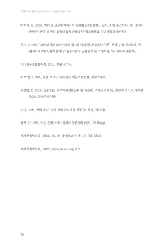 경제위기와 협동조합의 회복력 : 금융협동조합의 저력

마이어, E. 2012. “1931년 금융위기에서의 독일협동조합은행”, 무이, J 및 분스트라, W. (편저):
	

라이파이젠의 발자국: 협동조합적 금융방식 (암스테르담, VU 대학교 출판부).

무이, J. 2012. “1920년대와 1930년대의 위기와 네덜란드협동조합은행”, 무이, J 및 분스트라, W. …	
	

(편저): 라이파이젠의 발자국: 협동조합적 금융방식 (암스테르담, VU 대학교 출판부).

전미신용조합감독청. 2010. 연례 보고서.

라보 뱅크. 2011. 특별 보고서: 주목받는 협동조합은행. 경제조사부.

로젠탈, C. 2012. 신용조합, 지역사회개발금융 및 대공황, 조사보고서 01, (샌프란시스코, 샌프란
	

시스코 연방준비은행).

샤 T. 1996. 협력 촉진: 자치 지배구조 조직 설계 (뉴 델리, 세이지).

울프, H. 1893. 인민 은행: 사회 경제적 성공기록 (런던: PS King).
·

세계신협협의회. 2012a. 2011년 통계보고서 (매디슨, WI, USA).

세계신협협의회. 2012b. www.woccu.org 참조

70

 