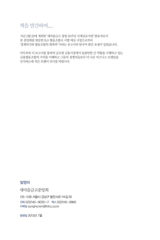 책을 발간하며....
지난 5월 22에 개최한 ‘새마을금고 창립 50주년 국제심포지엄’ 발표자로서
본 중앙회를 방문한 ILO 협동조합국 시멜 에심 국장으로부터
‘경제위기와 협동조합의 회복력’ 이라는 보고서의 한국어 발간 요청이 있었습니다.
아무쪼록 이 보고서를 통하여 글로벌 금융시장에서 놀랄만한 큰 역할을 수행하고 있는
금융협동조합의 가치를 이해하고 그들의 경쟁자들보다 더 나은 비즈니스 모델임을
인식하는데 작은 보탬이 되기를 바랍니다.

발행처

새마을금고중앙회
135 - 538 서울시 강남구 봉은사로 114길 20
전화 02)2145 - 9035~7 팩스 02)2145 - 9960
이메일 sungho.kim @ kfcc.co.kr
발행일 2013년 7월

 