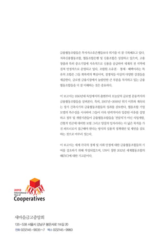금융협동조합들은 투자자소유은행들보다 위기를 더 잘 극복해오고 있다.
저축신용협동조합, 협동조합은행 및 신용조합은 성장하고 있으며, 고용
창출과 특히 중소기업에 지속적으로 신용을 공급하며 세계의 전 지역에
걸쳐 안정적으로 운영되고 있다. 조합원 소유권· 통제·혜택이라는 특
유의 조합은 그들 회복력의 핵심이며, 경쟁자들 이상의 다양한 강점들을
제공한다. 글로벌 금융시장에서 놀랄만한 큰 부분을 차지하고 있는 금융
협동조합들을 더 잘 이해하는 것은 중요하다.
이 보고서는 1850년대 독일에서의 출현부터 오늘날의 글로벌 운동까지의
금융협동조합들을 살펴본다. 특히, 2007년-2008년 위기 이후와 계속되
는 장기 긴축시기의 금융협동조합들의 성과를 검토한다. 협동조합 기업
모델의 특수성을 시사하며 그들이 더욱 탄력적이라 입증된 이유를 설명
하고 정부 및 개발기관들이 금융협동조합들을 ‘전달자’가 아닌 사업개발,
간헐적 빈곤에 대비한 보험 그리고 양질의 일자리라는 더 넓은 목적을 가
진 파트너로서 접근해야 한다는 방식의 실용적 정책대안 및 제언을 검토
하는 것으로 마무리 짓는다.
이 보고서는 세계 각국의 경제 및 사회 안정에 대한 금융협동조합들의 기
여를 강조하기 위해 작성되었으며, UN이 정한 2012년 세계협동조합의
해(IYC)에 대한 기고문이다.

새마을금고중앙회
135 - 538 서울시 강남구 봉은사로 114길 20
전화 02)2145 - 9035~7 팩스 02)2145 - 9960

 