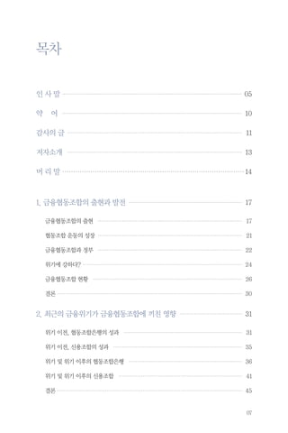 목차
…
인 사 말 … ………………………………………………………………………………………… 05

약

어 ……………………………………………………………………………………………… 10

감사의 글 …………………………………………………………………………………………… 11
저자소개 … ………………………………………………………………………………………… 13
머 리 말…………………………………………………………………………… 14

1. 금융협동조합의 출현과 발전… ………………………………………………………… 17
금융협동조합의 출현… ………………………………………………………………………… 17
협동조합 운동의 성장… ………………………………………………………………………… 21
금융협동조합과 정부… ………………………………………………………………………… 22
위기에 강하다?…………………………………………………………………………………… 24
금융협동조합 현황… …………………………………………………………………………… 26
결론………………………………………………………………………………………………… 30

2. 최근의 금융위기가 금융협동조합에 끼친 영향… ……………………………… 31
위기 이전, 협동조합은행의 성과 … …………………………………………………………… 31
위기 이전, 신용조합의 성과… ………………………………………………………………… 35
위기 및 위기 이후의 협동조합은행… ………………………………………………………… 36
위기 및 위기 이후의 신용조합… ……………………………………………………………… 41
결론………………………………………………………………………………………………… 45

07

 