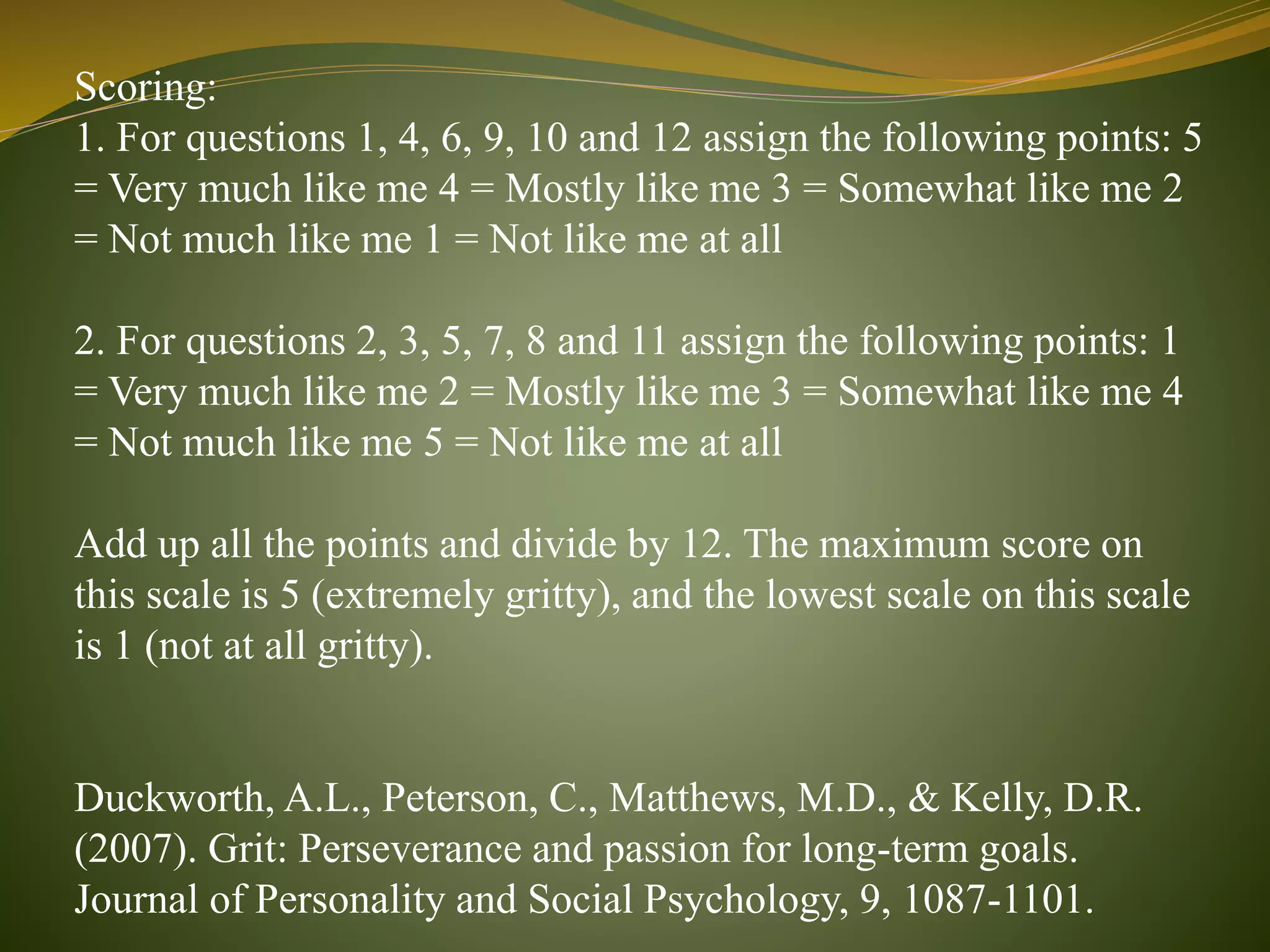 Scoring:
1. For questions 1, 4, 6, 9, 10 and 12 assign the following points: 5
= Very much like me 4 = Mostly like me 3 = Somewhat like me 2
= Not much like me 1 = Not like me at all
2. For questions 2, 3, 5, 7, 8 and 11 assign the following points: 1
= Very much like me 2 = Mostly like me 3 = Somewhat like me 4
= Not much like me 5 = Not like me at all
Add up all the points and divide by 12. The maximum score on
this scale is 5 (extremely gritty), and the lowest scale on this scale
is 1 (not at all gritty).
Duckworth, A.L., Peterson, C., Matthews, M.D., & Kelly, D.R.
(2007). Grit: Perseverance and passion for long-term goals.
Journal of Personality and Social Psychology, 9, 1087-1101.
 