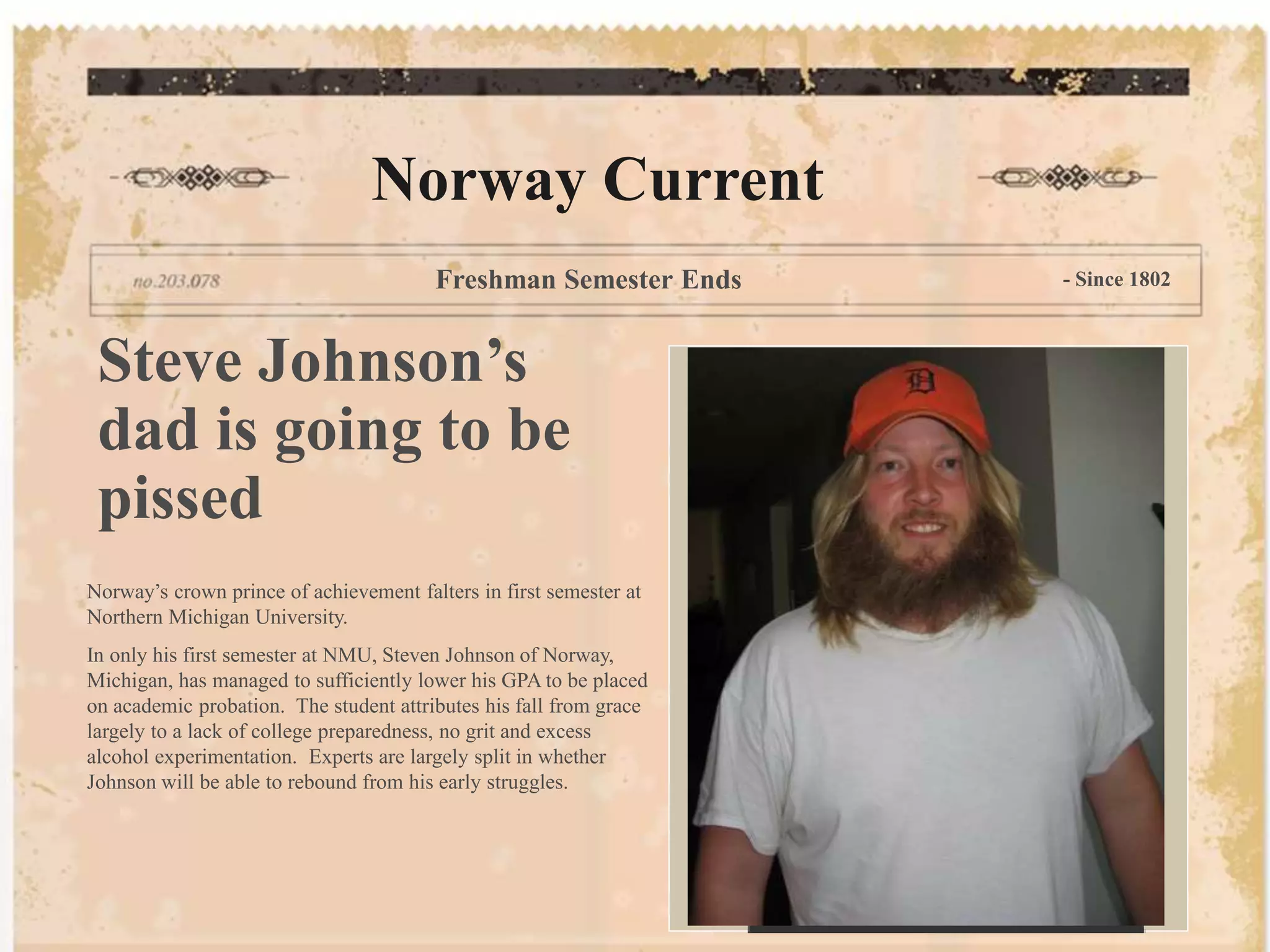 Norway Current
Freshman Semester Ends - Since 1802
Steve Johnson’s
dad is going to be
pissed
Norway’s crown prince of achievement falters in first semester at
Northern Michigan University.
In only his first semester at NMU, Steven Johnson of Norway,
Michigan, has managed to sufficiently lower his GPA to be placed
on academic probation. The student attributes his fall from grace
largely to a lack of college preparedness, no grit and excess
alcohol experimentation. Experts are largely split in whether
Johnson will be able to rebound from his early struggles.
 