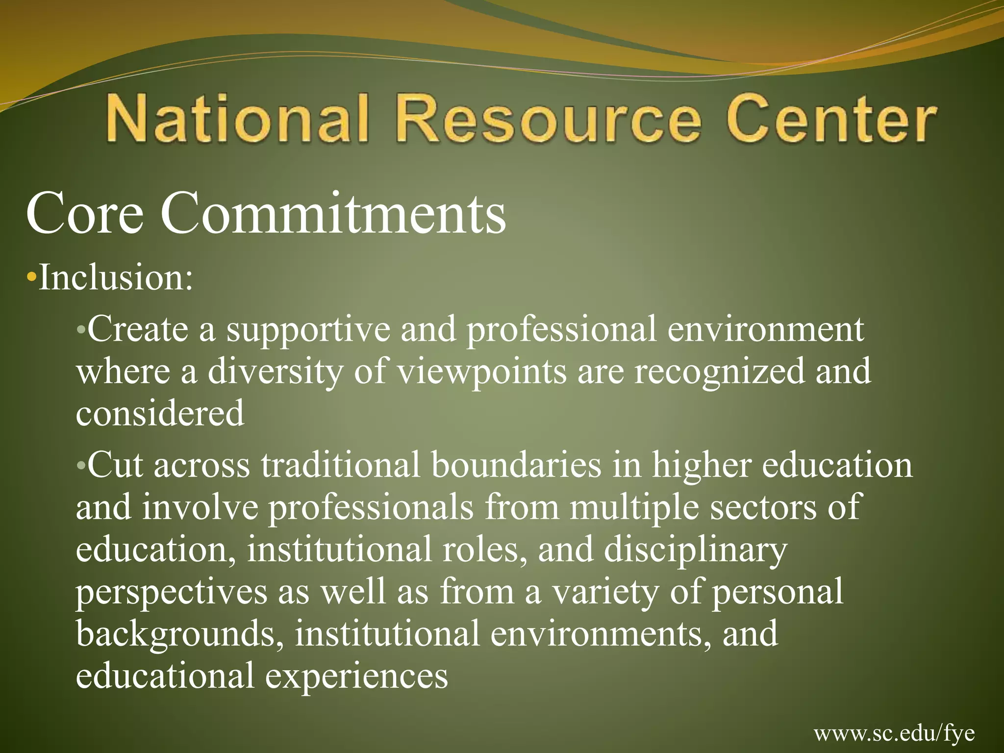 Core Commitments
•Inclusion:
•Create a supportive and professional environment
where a diversity of viewpoints are recognized and
considered
•Cut across traditional boundaries in higher education
and involve professionals from multiple sectors of
education, institutional roles, and disciplinary
perspectives as well as from a variety of personal
backgrounds, institutional environments, and
educational experiences
www.sc.edu/fye
 