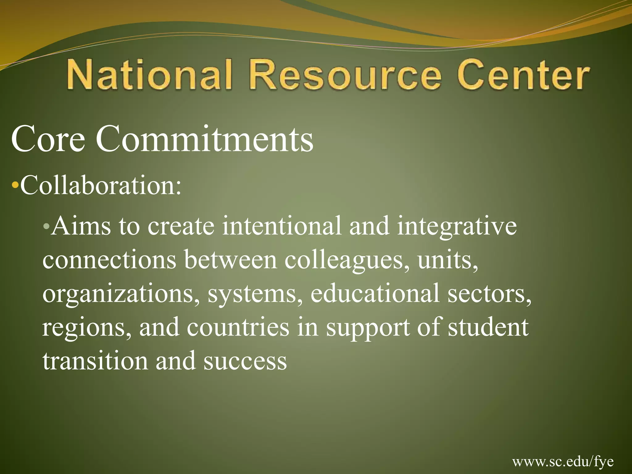 Core Commitments
•Collaboration:
•Aims to create intentional and integrative
connections between colleagues, units,
organizations, systems, educational sectors,
regions, and countries in support of student
transition and success
www.sc.edu/fye
 