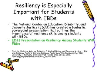 Resiliency is Especially
Important for Students
with EBDs
• The National Center on Education, Disability, and
Juvenille Justice (EDJJ) has created a fantastic
powerpoint presentation that outlines the
importance of resiliency skills among students
with EBDs.
• EDJJ Presentation on Resiliency Among Students With
EBDs
• Christle, Christine, Kristine Jolivette, C. Michael Nelson, and Terrance M. Scott. Risk
and Resilience Factors. Risk and Resilience Factors and the Development of EBD.
University of Kentucky & University of Florida. Web. 21 Nov. 2010.
<www.edjj.org/prevention/docs/risk_factors.ppt>.
 