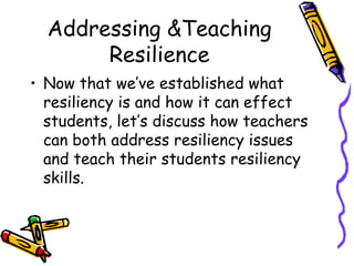 Addressing &Teaching
Resilience
• Now that we’ve established what
resiliency is and how it can effect
students, let’s discuss how teachers
can both address resiliency issues
and teach their students resiliency
skills.
 