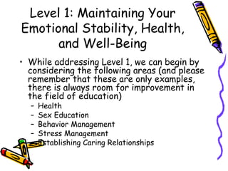 Level 1: Maintaining Your
Emotional Stability, Health,
and Well-Being
• While addressing Level 1, we can begin by
considering the following areas (and please
remember that these are only examples,
there is always room for improvement in
the field of education)
– Health
– Sex Education
– Behavior Management
– Stress Management
– Establishing Caring Relationships
 