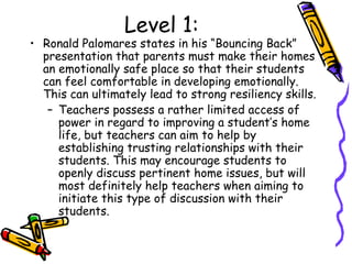 Level 1:
• Ronald Palomares states in his “Bouncing Back”
presentation that parents must make their homes
an emotionally safe place so that their students
can feel comfortable in developing emotionally.
This can ultimately lead to strong resiliency skills.
– Teachers possess a rather limited access of
power in regard to improving a student’s home
life, but teachers can aim to help by
establishing trusting relationships with their
students. This may encourage students to
openly discuss pertinent home issues, but will
most definitely help teachers when aiming to
initiate this type of discussion with their
students.
 