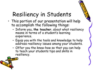 Resiliency in Students
• This portion of our presentation will help
to accomplish the following things:
– Inform you, the teacher, about what resiliency
means in terms of a student’s learning
experience.
– Equip you with the tools and knowledge to help
address resiliency issues among your students.
– Offer you the know-how so that you can help
to teach your students tips and skills in
resiliency.
 