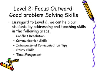 Level 2: Focus Outward:
Good problem Solving Skills
• In regard to Level 2, we can help our
students by addressing and teaching skills
in the following areas:
– Conflict Resolution
– Communication Skills
– Interpersonal Communication Tips
– Study Skills
– Time Mangament
 