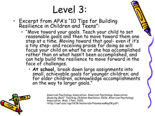Level 3:
• Excerpt from APA’s “10 Tips for Building
Resilience in Children and Teens”:
– “Move toward your goals. Teach your child to set
reasonable goals and then to move toward them one
step at a time. Moving toward that goal- even if it’s
a tiny step- and receiving praise for doing so will
focus your child on what he or she has accomplished
rather than on what hasn’t been accomplished, and
can help build the resilience to move forward in the
face of challenges.
• At school, break down large assignments into
small, achievable goals for younger children; and
for older children, acknowledge accomplishments
on the way to larger goals.”
American Psychology Association. American Psychology Association.
Bouncing Back" Teaching Children Resilience Skills. American Psychology
Association. Web. 1 Nov. 2010.
<http://uwf.edu/cap/HCW/materials/PalomaresMay08.pdf>.
 