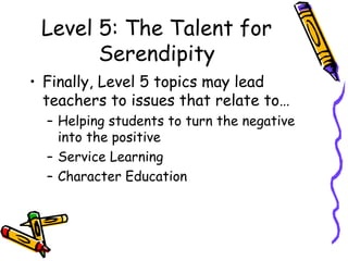 Level 5: The Talent for
Serendipity
• Finally, Level 5 topics may lead
teachers to issues that relate to…
– Helping students to turn the negative
into the positive
– Service Learning
– Character Education
 