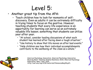 Level 5:
• Another great tip from the APA:
– Teach children how to look for moments of self-
discovery. Even as adults it can be extremely difficulty
in trying times to focus on the positive. However,
teaching students that every life experience is an
opportunity for learning can serve as an extremely
valuable life lesson; something that students can utilize
year after year.
• “At school, consider leading discussions of what each
student has learned after facing down a tough situation.”
• “Use history to show that life moves on after bad events.”
• “Help children see how their individual accomplishments
contribute to the wellbeing of the class as a whole.”
American Psychology Association. American Psychology Association.
Bouncing Back" Teaching Children Resilience Skills. American Psychology
Association. Web. 1 Nov. 2010.
<http://uwf.edu/cap/HCW/materials/PalomaresMay08.pdf>.
 