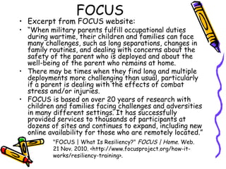 FOCUS
• Excerpt from FOCUS website:
• “When military parents fulfill occupational duties
during wartime, their children and families can face
many challenges, such as long separations, changes in
family routines, and dealing with concerns about the
safety of the parent who is deployed and about the
well-being of the parent who remains at home.
• There may be times when they find long and multiple
deployments more challenging than usual, particularly
if a parent is dealing with the effects of combat
stress and/or injuries.
• FOCUS is based on over 20 years of research with
children and families facing challenges and adversities
in many different settings. It has successfully
provided services to thousands of participants at
dozens of sites and continues to expand, including new
online availability for those who are remotely located.”
"FOCUS | What Is Resiliency?" FOCUS | Home. Web.
21 Nov. 2010. <http://www.focusproject.org/how-it-
works/resiliency-training>.
 