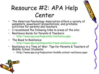 Resource #2: APA Help
Center
• The American Psychology Association offers a variety of
pamphlets, powerpoint presentations, and printable
activities for parents and teachers.
• I recommend the following links to areas of the site:
• Resilience Guide for Parents & Teachers:
– http://www.apa.org/helpcenter/resilience.aspx
• The Road to Resilience:
– http://www.apa.org/helpcenter/road-resilience.aspx
• Resilience in a Time of War: Tips for Parents & Teachers of
Middle School Students:
– http://www.apa.org/helpcenter/middle-school-resilience.aspx
 