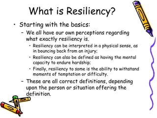What is Resiliency?
• Starting with the basics:
– We all have our own perceptions regarding
what exactly resiliency is.
• Resiliency can be interpreted in a physical sense, as
in bouncing back from an injury;
• Resiliency can also be defined as having the mental
capacity to endure hardship;
• Finally, resiliency to some is the ability to withstand
moments of temptation or difficulty.
– These are all correct definitions, depending
upon the person or situation offering the
definition.
 