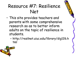 Resource #7: Resilience
Net
• This site provides teachers and
parents with some comprehensive
research so as to better inform
adults on the topic of resilience in
students.
– http://resilnet.uiuc.edu/library/dig126.h
tml
 