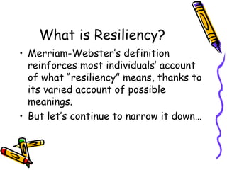 What is Resiliency?
• Merriam-Webster’s definition
reinforces most individuals’ account
of what “resiliency” means, thanks to
its varied account of possible
meanings.
• But let’s continue to narrow it down…
 
