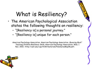 What is Resiliency?
• The American Psychological Association
states the following thoughts on resiliency:
– “[Resiliency is] a personal journey.”
– “[Resiliency is] unique for each person.”
American Psychology Association. American Psychology Association. Bouncing Back"
Teaching Children Resilience Skills. American Psychology Association. Web. 1
Nov. 2010. <http://uwf.edu/cap/HCW/materials/PalomaresMay08.pdf>.
 