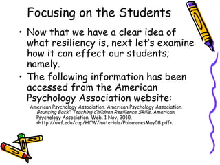 Focusing on the Students
• Now that we have a clear idea of
what resiliency is, next let’s examine
how it can effect our students;
namely.
• The following information has been
accessed from the American
Psychology Association website:
American Psychology Association. American Psychology Association.
Bouncing Back" Teaching Children Resilience Skills. American
Psychology Association. Web. 1 Nov. 2010.
<http://uwf.edu/cap/HCW/materials/PalomaresMay08.pdf>.
 