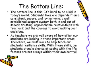 The Bottom Line:
• The bottom line is this: It’s hard to be a kid in
today’s world. Students’ lives are dependent on a
consistent, secure, and loving home; a well
established support system both in and out of
school; trusting, approachable relationships with
teachers; and the courage to avoid making poor
decisions.
• As teachers we are well aware of how often our
students are lacking in these important areas.
Therefore, we must work to help teach our
students resilience skills. With these skills, our
students stand a chance at coping with the life
factors are not always within their own control.
 