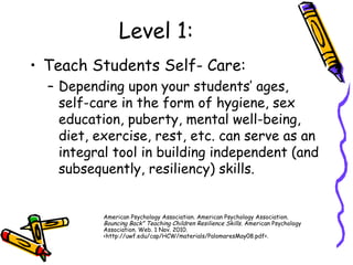 Level 1:
• Teach Students Self- Care:
– Depending upon your students’ ages,
self-care in the form of hygiene, sex
education, puberty, mental well-being,
diet, exercise, rest, etc. can serve as an
integral tool in building independent (and
subsequently, resiliency) skills.
American Psychology Association. American Psychology Association.
Bouncing Back" Teaching Children Resilience Skills. American Psychology
Association. Web. 1 Nov. 2010.
<http://uwf.edu/cap/HCW/materials/PalomaresMay08.pdf>.
 
