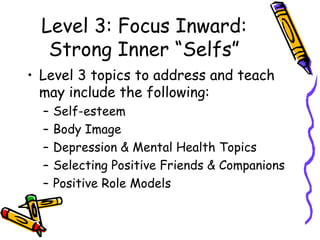 Level 3: Focus Inward:
Strong Inner “Selfs”
• Level 3 topics to address and teach
may include the following:
– Self-esteem
– Body Image
– Depression & Mental Health Topics
– Selecting Positive Friends & Companions
– Positive Role Models
 