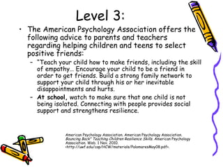 Level 3:
• The American Psychology Association offers the
following advice to parents and teachers
regarding helping children and teens to select
positive friends:
– “Teach your child how to make friends, including the skill
of empathy… Encourage your child to be a friend in
order to get friends. Build a strong family network to
support your child through his or her inevitable
disappointments and hurts.
– At school, watch to make sure that one child is not
being isolated. Connecting with people provides social
support and strengthens resilience.
American Psychology Association. American Psychology Association.
Bouncing Back" Teaching Children Resilience Skills. American Psychology
Association. Web. 1 Nov. 2010.
<http://uwf.edu/cap/HCW/materials/PalomaresMay08.pdf>.
 