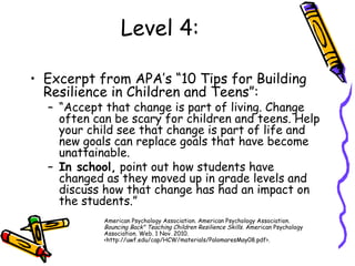 Level 4:
• Excerpt from APA’s “10 Tips for Building
Resilience in Children and Teens”:
– “Accept that change is part of living. Change
often can be scary for children and teens. Help
your child see that change is part of life and
new goals can replace goals that have become
unattainable.
– In school, point out how students have
changed as they moved up in grade levels and
discuss how that change has had an impact on
the students.”
American Psychology Association. American Psychology Association.
Bouncing Back" Teaching Children Resilience Skills. American Psychology
Association. Web. 1 Nov. 2010.
<http://uwf.edu/cap/HCW/materials/PalomaresMay08.pdf>.
 
