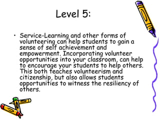 Level 5:
• Service-Learning and other forms of
volunteering can help students to gain a
sense of self achievement and
empowerment. Incorporating volunteer
opportunities into your classroom, can help
to encourage your students to help others.
This both teaches volunteerism and
citizenship, but also allows students
opportunities to witness the resiliency of
others.
 