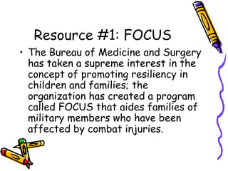 Resource #1: FOCUS
• The Bureau of Medicine and Surgery
has taken a supreme interest in the
concept of promoting resiliency in
children and families; the
organization has created a program
called FOCUS that aides families of
military members who have been
affected by combat injuries.
 