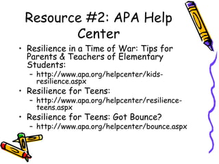Resource #2: APA Help
Center
• Resilience in a Time of War: Tips for
Parents & Teachers of Elementary
Students:
– http://www.apa.org/helpcenter/kids-
resilience.aspx
• Resilience for Teens:
– http://www.apa.org/helpcenter/resilience-
teens.aspx
• Resilience for Teens: Got Bounce?
– http://www.apa.org/helpcenter/bounce.aspx
 