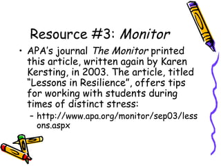 Resource #3: Monitor
• APA’s journal The Monitor printed
this article, written again by Karen
Kersting, in 2003. The article, titled
“Lessons in Resilience”, offers tips
for working with students during
times of distinct stress:
– http://www.apa.org/monitor/sep03/less
ons.aspx
 