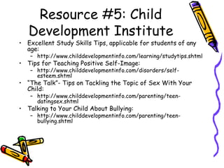 Resource #5: Child
Development Institute
• Excellent Study Skills Tips, applicable for students of any
age:
– http://www.childdevelopmentinfo.com/learning/studytips.shtml
• Tips for Teaching Positive Self-Image:
– http://www.childdevelopmentinfo.com/disorders/self-
esteem.shtml
• “The Talk”- Tips on Tackling the Topic of Sex With Your
Child:
– http://www.childdevelopmentinfo.com/parenting/teen-
datingsex.shtml
• Talking to Your Child About Bullying:
– http://www.childdevelopmentinfo.com/parenting/teen-
bullying.shtml
 