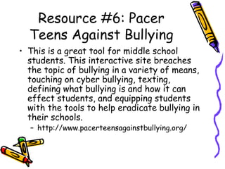 Resource #6: Pacer
Teens Against Bullying
• This is a great tool for middle school
students. This interactive site breaches
the topic of bullying in a variety of means,
touching on cyber bullying, texting,
defining what bullying is and how it can
effect students, and equipping students
with the tools to help eradicate bullying in
their schools.
– http://www.pacerteensagainstbullying.org/
 