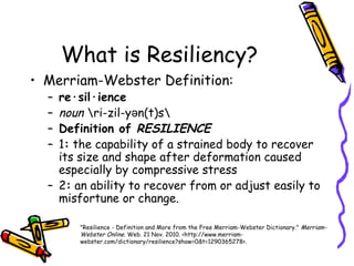What is Resiliency?
• Merriam-Webster Definition:
– re·sil·ience
– noun ri-zil-y n(t)sə
– Definition of RESILIENCE
– 1: the capability of a strained body to recover
its size and shape after deformation caused
especially by compressive stress
– 2: an ability to recover from or adjust easily to
misfortune or change.
"Resilience - Definition and More from the Free Merriam-Webster Dictionary." Merriam-
Webster Online. Web. 21 Nov. 2010. <http://www.merriam-
webster.com/dictionary/resilience?show=0&t=1290365278>.
 