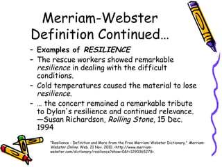Merriam-Webster
Definition Continued…
– Examples of RESILIENCE
– The rescue workers showed remarkable
resilience in dealing with the difficult
conditions.
– Cold temperatures caused the material to lose
resilience.
– … the concert remained a remarkable tribute
to Dylan's resilience and continued relevance.
—Susan Richardson, Rolling Stone, 15 Dec.
1994
"Resilience - Definition and More from the Free Merriam-Webster Dictionary." Merriam-
Webster Online. Web. 21 Nov. 2010. <http://www.merriam-
webster.com/dictionary/resilience?show=0&t=1290365278>.
 
