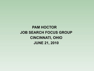 PAM HOCTOR
JOB SEARCH FOCUS GROUP
     CINCINNATI, OHIO
       JUNE 21, 2010
 