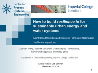 How to build resilience.io for
sustainable urban energy and
water systems
Agent-Based Modelling and Resource Technology Optimization
Xiaonan Wang, Koen H. van Dam, Charalampos Triantafyllidis,
Rembrandt Koppelaar and Nilay Shah
Department of Chemical Engineering, Imperial College London, UK
resilience.io platform
Energy Futures Lab Seminar
December 2nd, 2016
1
 