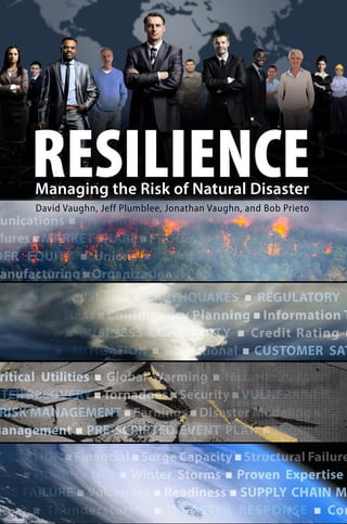 Managing the Risk of Natural Disaster
RESILIENCEManaging the Risk of Natural Disaster
eports FAA / EASA Certification Cost Effective QUALITY
unications  Prevention  LOSS OF SALES  EXERCISES 
lures MARKET SHARE PROCESS BOTTLENECKS Materi
DER EQUITY  Unions  Commissioning  EMPLOYEE
anufacturing  Organizational Resilience  Fire  CLAIMS
Resource Availability  EARTHQUAKES  REGULATORY
 Extreme Heat  Contingency Planning  Information T
BLE COST  BUSINESS CONTINUITY  Credit Rating
Planning  MITIGATION  Operational  CUSTOMER SAT
OMPLIANCE  Contractual Agreements  Redundancy  PR
Critical Utilities  Global Warming  Hazardous Materia
ASTER RECOVERY Tornadoes Security VULNERABILITY
 RISK MANAGEMENT  Earnings  Disaster Modeling  Les
Management  PRE-SCRIPTED EVENT PLAN  Disruption
ERRUPTION Financial Surge Capacity Structural Failur
fety  HURRICANES  Winter Storms  Proven Expertise
URE FAILURE  Volcanoes  Readiness  SUPPLY CHAIN M
tages  Thunderstorms  DISASTER RESPONSE  Co
ports FAA / EASA Certification Cost Effective QUALITY
unications  Prevention  LOSS OF SALES  EXERCISES 
lures MARKET SHARE PROCESS BOTTLENECKS Materia
DER EQUITY  Unions  Commissioning  EMPLOYEE R
anufacturing  Organizational Resilience  Fire  CLAIMS E
Resource Availability  EARTHQUAKES  REGULATORY
 Extreme Heat  Contingency Planning  Information T
BLE COST  BUSINESS CONTINUITY  Credit Rating 
Planning  MITIGATION  Operational  CUSTOMER SAT
OMPLIANCE  Contractual Agreements  Redundancy  PR
Critical Utilities  Global Warming  Hazardous Materia
STER RECOVERY Tornadoes Security VULNERABILITY
 RISK MANAGEMENT  Earnings  Disaster Modeling  Les
Management  PRE-SCRIPTED EVENT PLAN  Disruption
ERRUPTION Financial Surge Capacity Structural Failure
fety  HURRICANES  Winter Storms  Proven Expertise
URE FAILURE  Volcanoes  Readiness  SUPPLY CHAIN M
ages  Thunderstorms  DISASTER RESPONSE  Co
ports FAA / EASA Certification Cost Effective QUALITY D
unications  Prevention  LOSS OF SALES  EXERCISES 
ures MARKET SHARE PROCESS BOTTLENECKS Materia
ER EQUITY  Unions  Commissioning  EMPLOYEE R
nufacturing  Organizational Resilience  Fire  CLAIMS E
esource Availability  EARTHQUAKES  REGULATORY C
Extreme Heat  Contingency Planning  Information Te
BLE COST  BUSINESS CONTINUITY  Credit Rating 
lanning  MITIGATION  Operational  CUSTOMER SATI
MPLIANCE  Contractual Agreements  Redundancy  PRE
ritical Utilities  Global Warming  Hazardous Material
STER RECOVERY Tornadoes Security VULNERABILITY A
RISK MANAGEMENT  Earnings  Disaster Modeling  Less
Management  PRE-SCRIPTED EVENT PLAN  Disruption 
RRUPTION Financial Surge Capacity Structural Failure
ety  HURRICANES  Winter Storms  Proven Expertise 
URE FAILURE  Volcanoes  Readiness  SUPPLY CHAIN MA
ages  Thunderstorms  DISASTER RESPONSE  Con
MULTI-HAZARD  Logistics  Political Unrest  Rapid D
ports FAA / EASA Certification Cost Effective QUALITY
unications  Prevention  LOSS OF SALES  EXERCISES 
ures MARKET SHARE PROCESS BOTTLENECKS Materia
ER EQUITY  Unions  Commissioning  EMPLOYEE R
anufacturing  Organizational Resilience  Fire  CLAIMS E
esource Availability  EARTHQUAKES  REGULATORY C
 Extreme Heat  Contingency Planning  Information T
BLE COST  BUSINESS CONTINUITY  Credit Rating 
lanning  MITIGATION  Operational  CUSTOMER SAT
MPLIANCE  Contractual Agreements  Redundancy  PRE
Critical Utilities  Global Warming  Hazardous Material
STER RECOVERY Tornadoes Security VULNERABILITY A
RISK MANAGEMENT  Earnings  Disaster Modeling  Less
Management  PRE-SCRIPTED EVENT PLAN  Disruption 
RRUPTION Financial Surge Capacity Structural Failure
ety  HURRICANES  Winter Storms  Proven Expertise
URE FAILURE  Volcanoes  Readiness  SUPPLY CHAIN M
ages  Thunderstorms  DISASTER RESPONSE  Con
David Vaughn, Jeff Plumblee, Jonathan Vaughn, and Bob Prieto
 